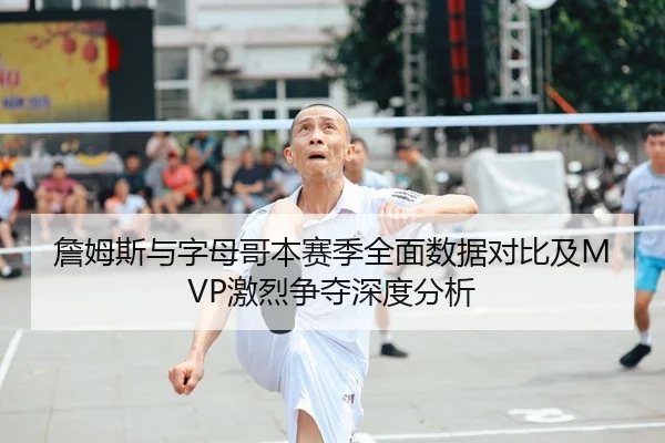 詹姆斯与字母哥本赛季全面数据对比及MVP激烈争夺深度分析